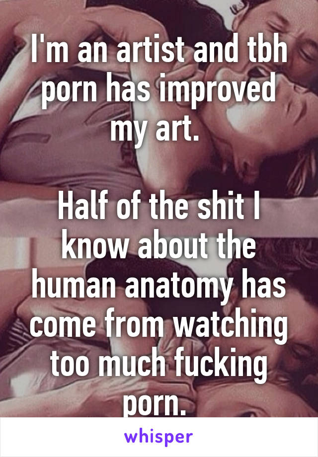 I'm an artist and tbh porn has improved my art. 

Half of the shit I know about the human anatomy has come from watching too much fucking porn. 