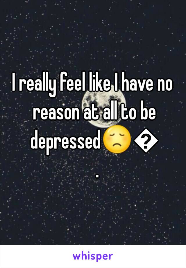 I really feel like I have no reason at all to be depressed😞😞.