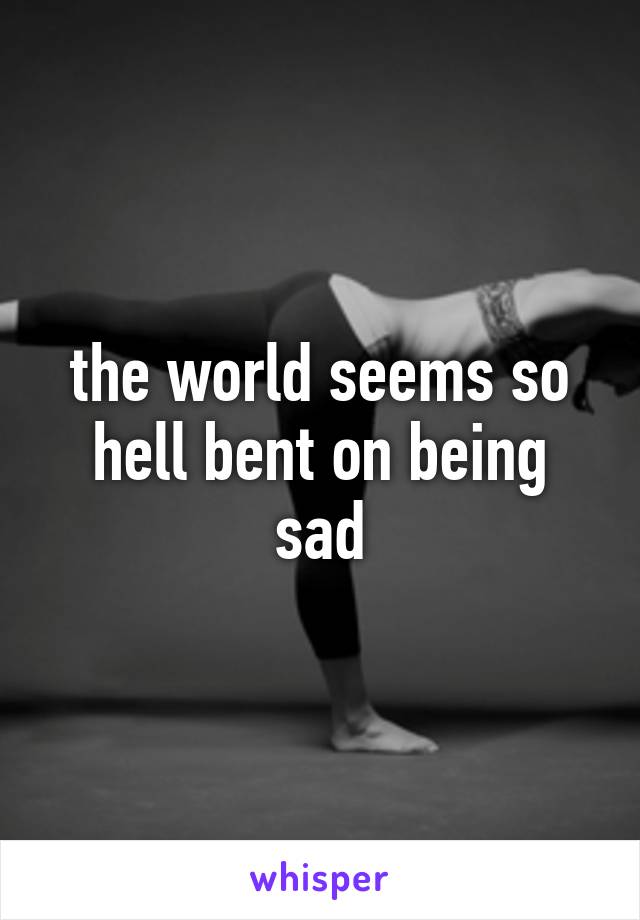 the world seems so hell bent on being sad