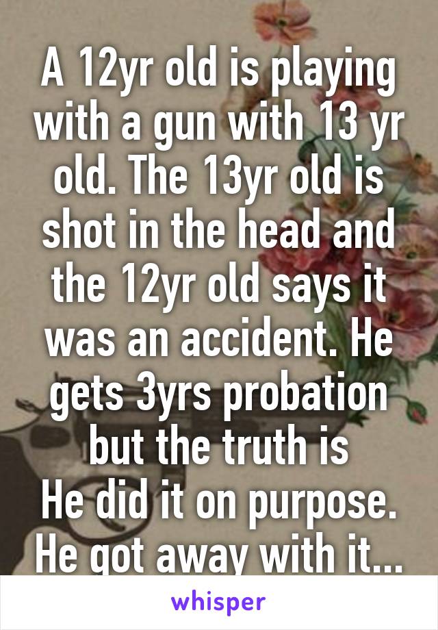 A 12yr old is playing with a gun with 13 yr old. The 13yr old is shot in the head and the 12yr old says it was an accident. He gets 3yrs probation but the truth is
He did it on purpose. He got away with it...