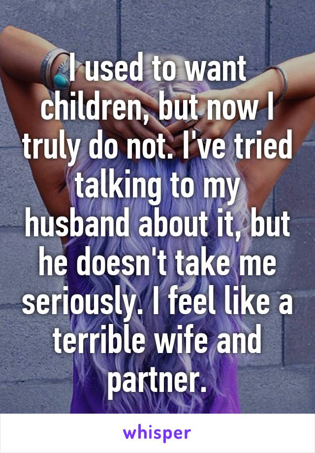 I used to want children, but now I truly do not. I've tried talking to my husband about it, but he doesn't take me seriously. I feel like a terrible wife and partner.