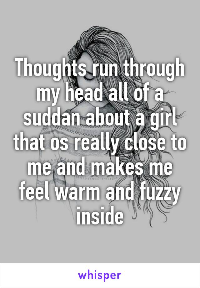 Thoughts run through my head all of a suddan about a girl that os really close to me and makes me feel warm and fuzzy inside