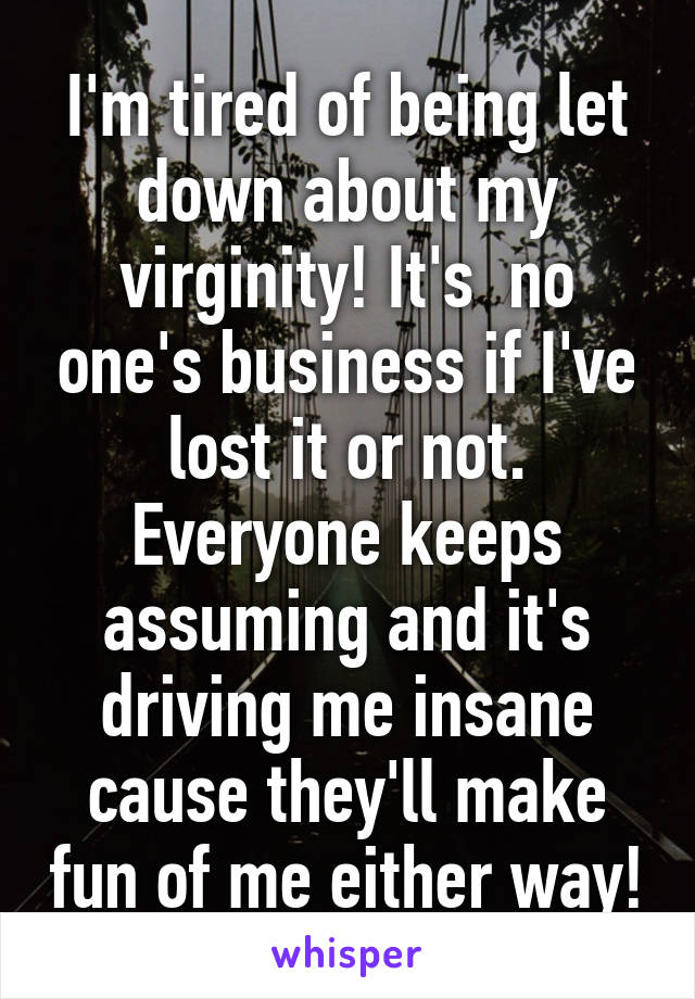 I'm tired of being let down about my virginity! It's  no one's business if I've lost it or not. Everyone keeps assuming and it's driving me insane cause they'll make fun of me either way!