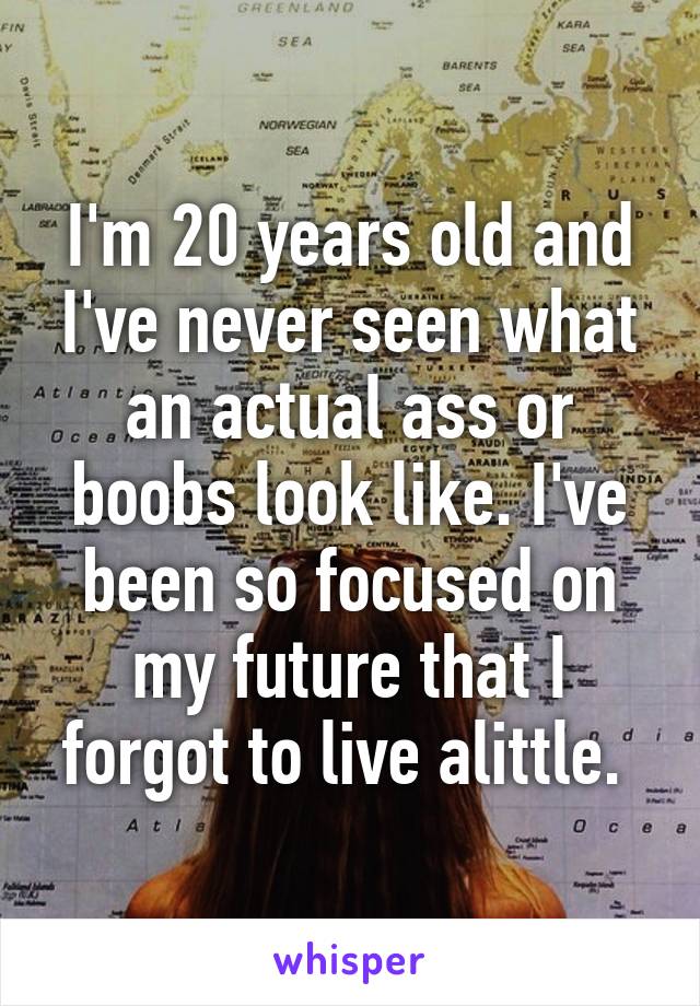 I'm 20 years old and I've never seen what an actual ass or boobs look like. I've been so focused on my future that I forgot to live alittle. 