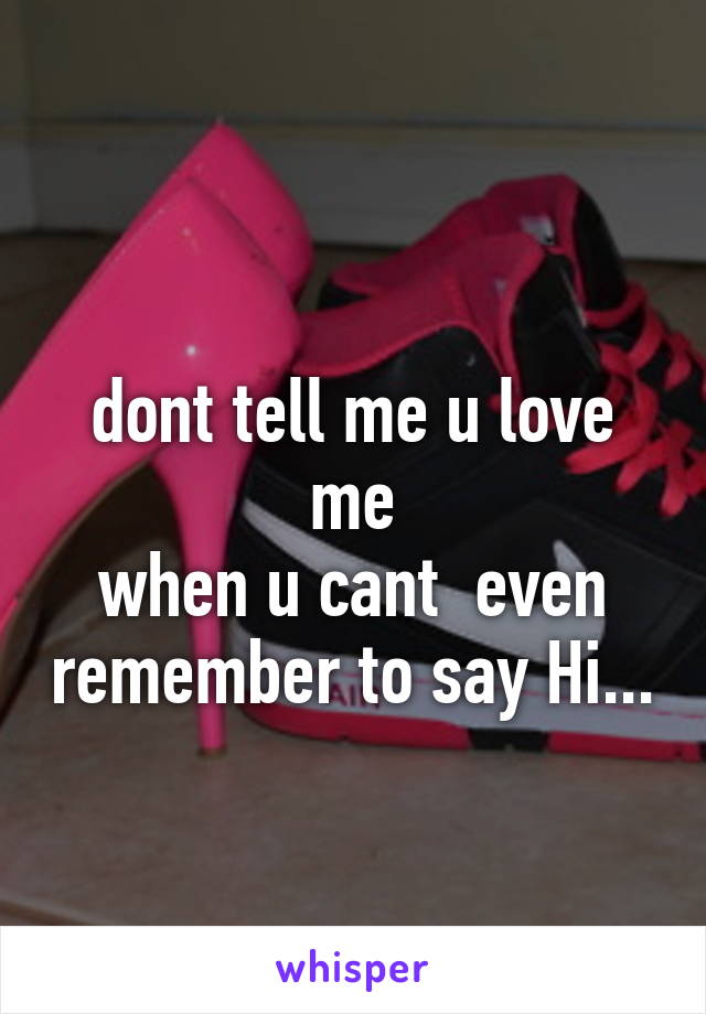 
dont tell me u love me
when u cant  even remember to say Hi...