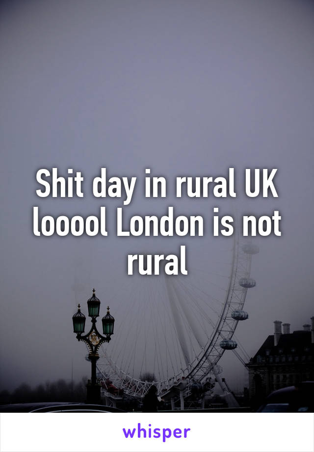 Shit day in rural UK looool London is not rural