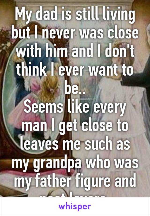 My dad is still living but I never was close with him and I don't think I ever want to be..
Seems like every man I get close to leaves me such as my grandpa who was my father figure and past lovers.