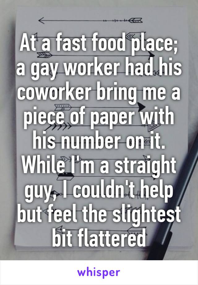 At a fast food place; a gay worker had his coworker bring me a piece of paper with his number on it. While I'm a straight guy, I couldn't help but feel the slightest bit flattered