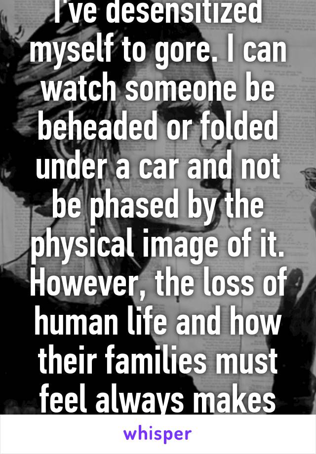 I've desensitized myself to gore. I can watch someone be beheaded or folded under a car and not be phased by the physical image of it. However, the loss of human life and how their families must feel always makes my heart heavy. 