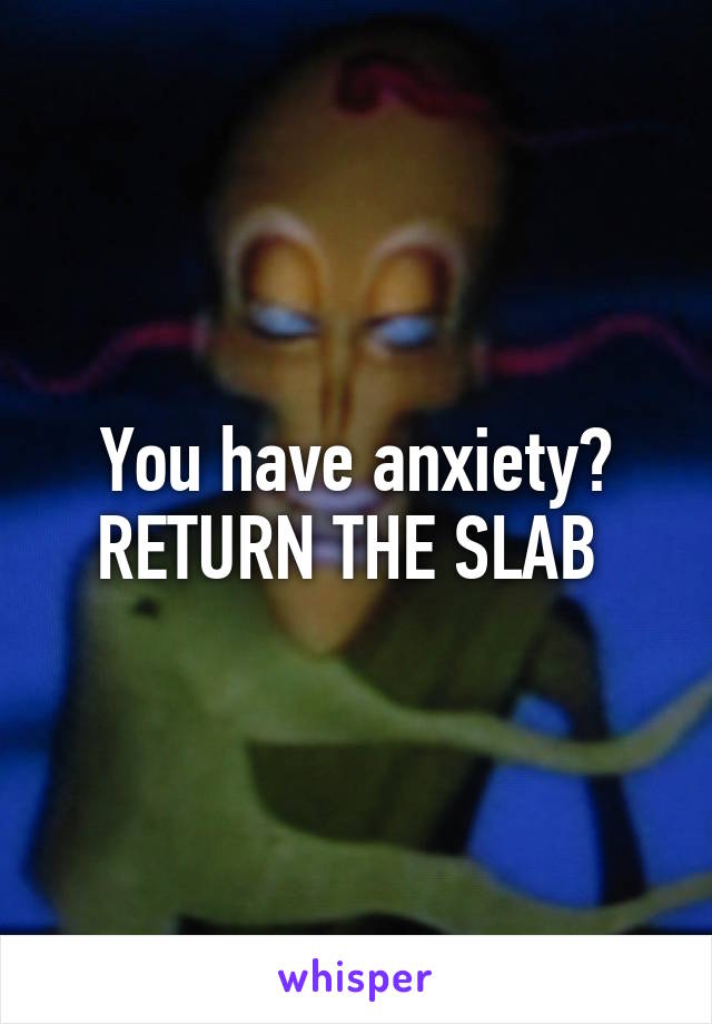 You have anxiety? RETURN THE SLAB 