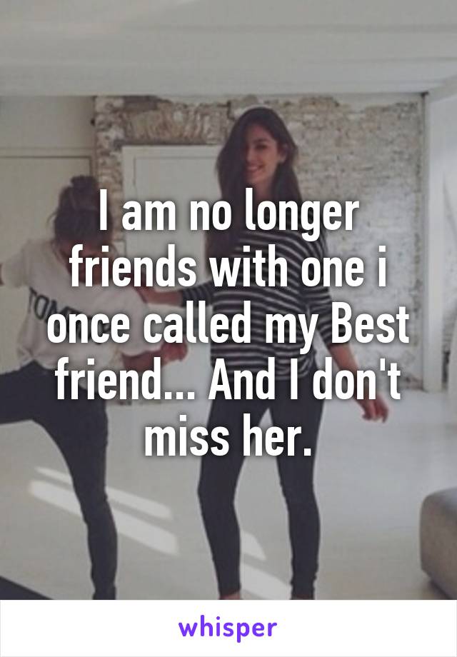 I am no longer friends with one i once called my Best friend... And I don't miss her.