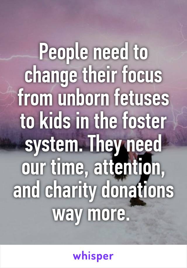 People need to change their focus from unborn fetuses to kids in the foster system. They need our time, attention, and charity donations way more. 