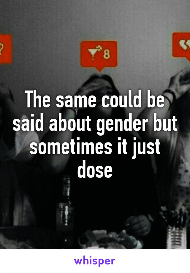 The same could be said about gender but sometimes it just dose