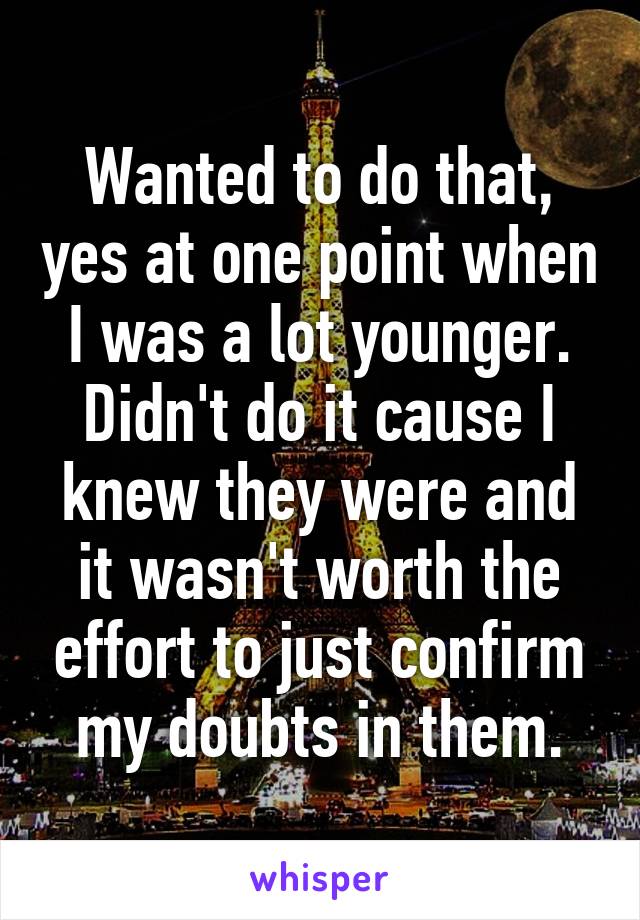 Wanted to do that, yes at one point when I was a lot younger. Didn't do it cause I knew they were and it wasn't worth the effort to just confirm my doubts in them.