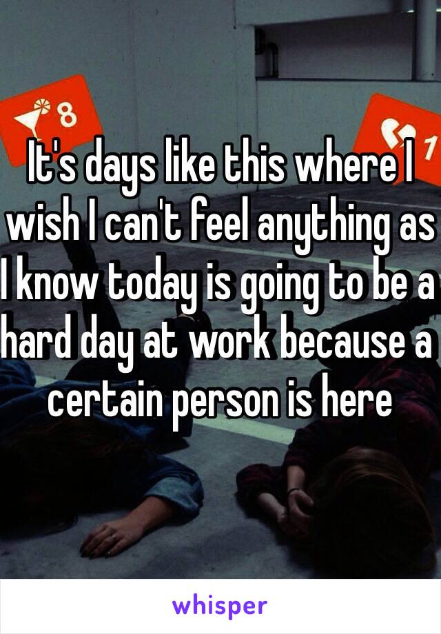 It's days like this where I wish I can't feel anything as I know today is going to be a hard day at work because a certain person is here 