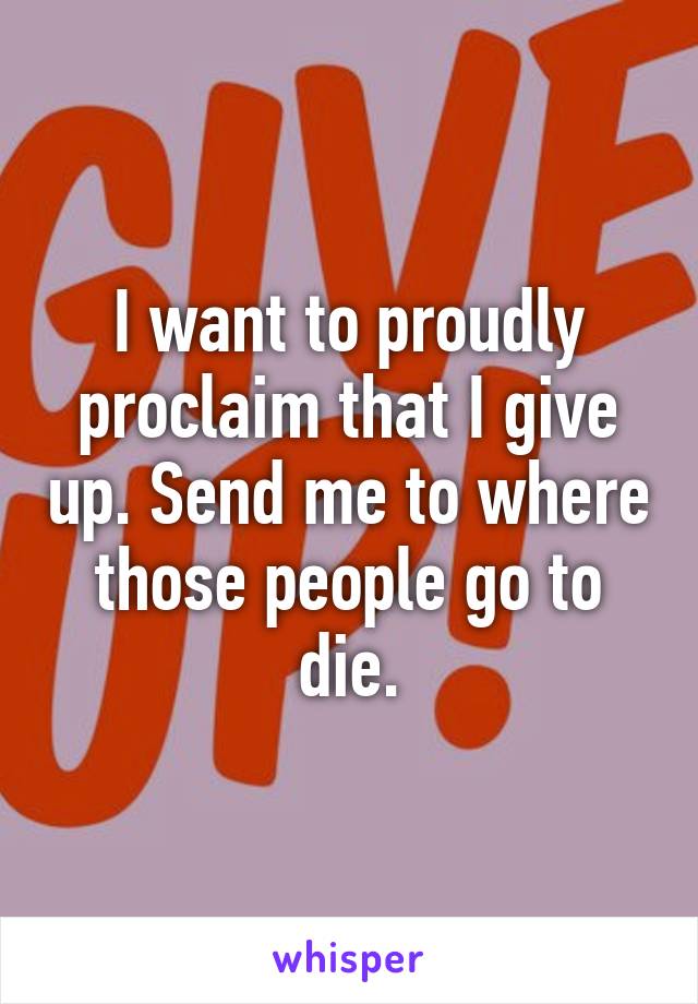 I want to proudly proclaim that I give up. Send me to where those people go to die.