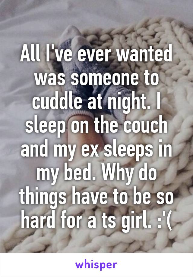 All I've ever wanted was someone to cuddle at night. I sleep on the couch and my ex sleeps in my bed. Why do things have to be so hard for a ts girl. :'(