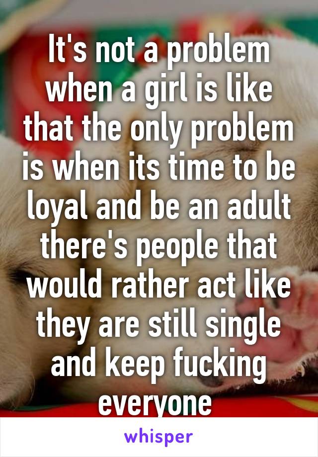 It's not a problem when a girl is like that the only problem is when its time to be loyal and be an adult there's people that would rather act like they are still single and keep fucking everyone 