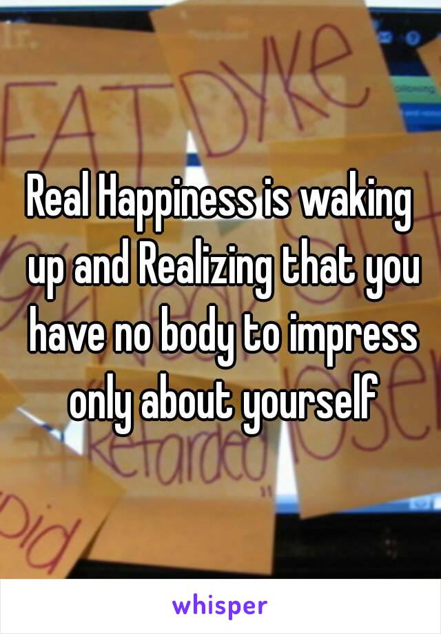 Real Happiness is waking up and Realizing that you have no body to impress only about yourself