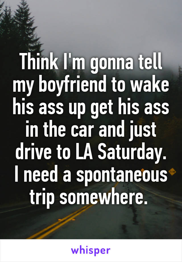 Think I'm gonna tell my boyfriend to wake his ass up get his ass in the car and just drive to LA Saturday. I need a spontaneous trip somewhere. 