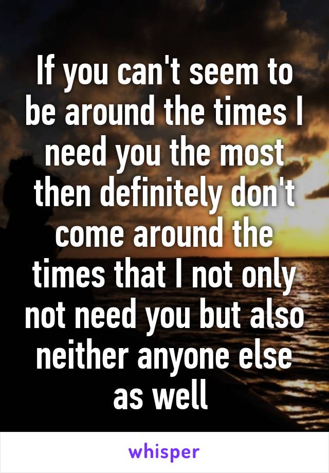 If you can't seem to be around the times I need you the most then definitely don't come around the times that I not only not need you but also neither anyone else as well 