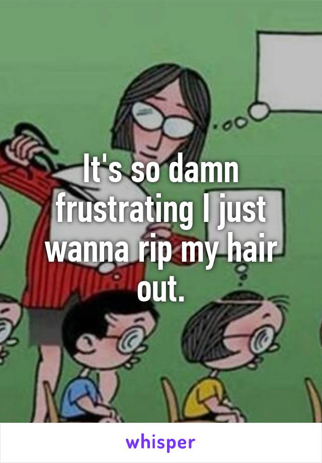 It's so damn frustrating I just wanna rip my hair out.