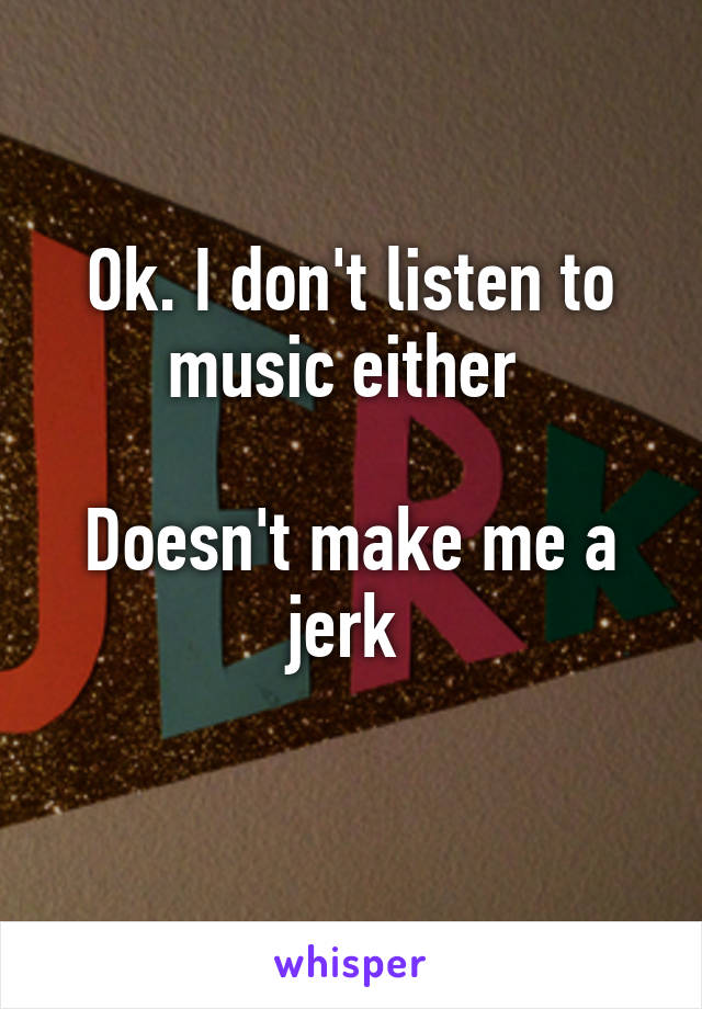 Ok. I don't listen to music either 

Doesn't make me a jerk 
