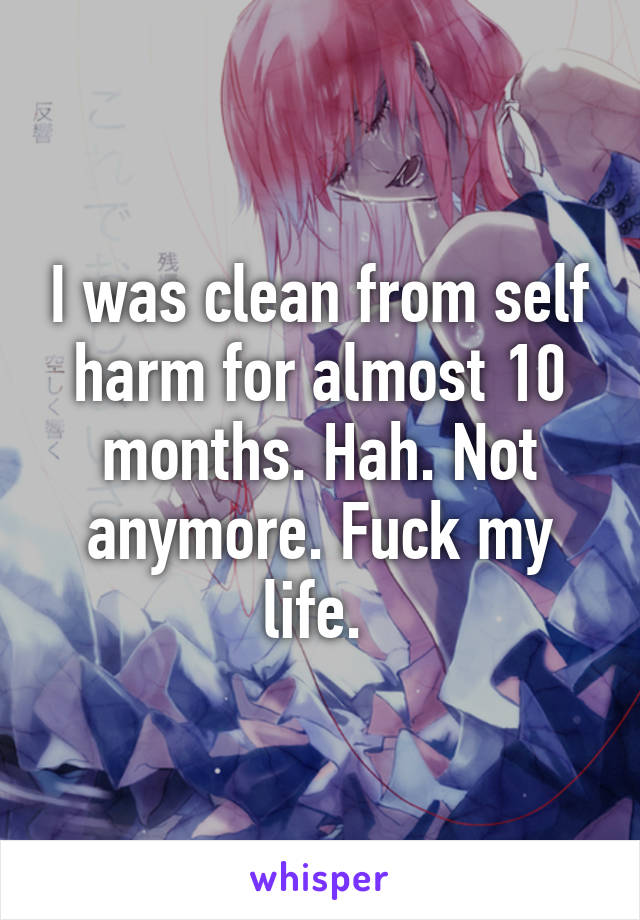 I was clean from self harm for almost 10 months. Hah. Not anymore. Fuck my life. 