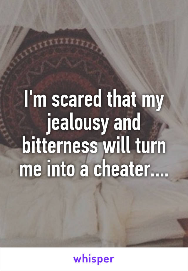 I'm scared that my jealousy and bitterness will turn me into a cheater....