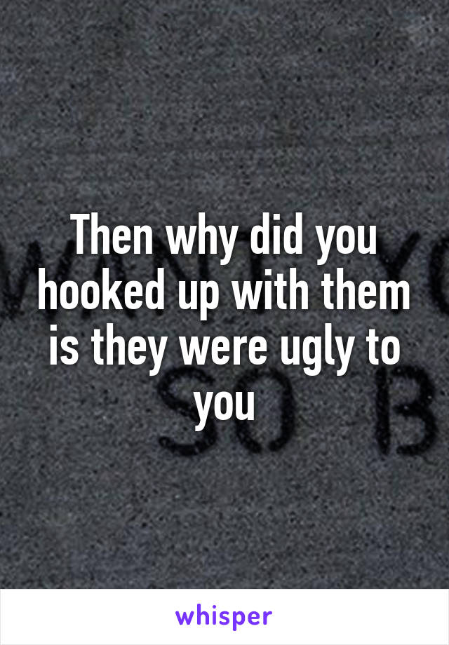 Then why did you hooked up with them is they were ugly to you