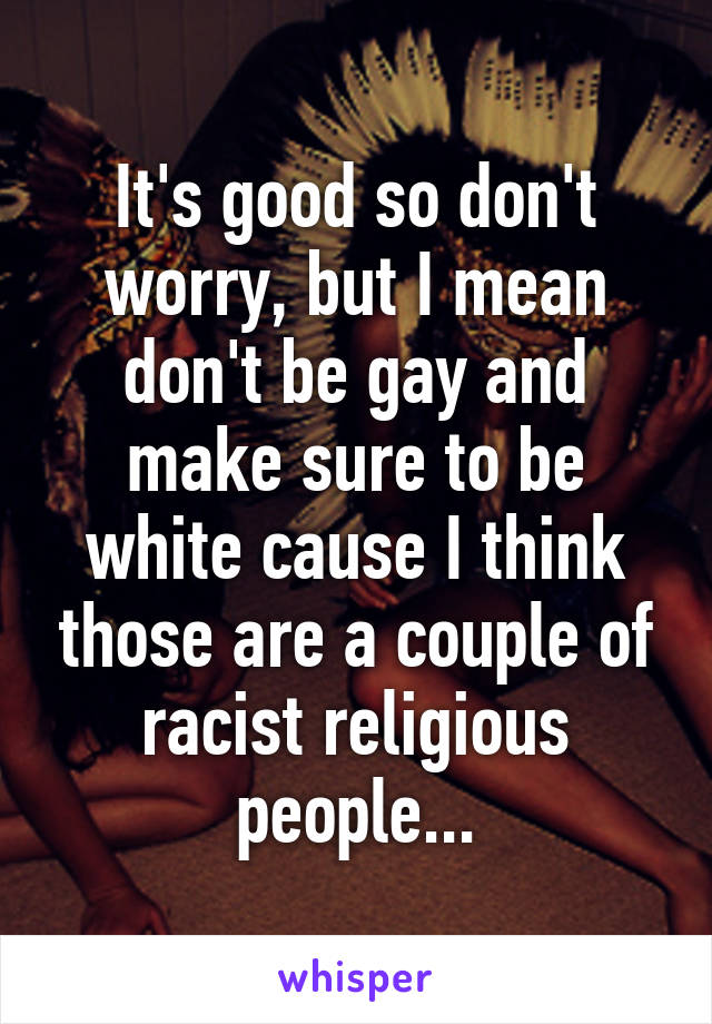 It's good so don't worry, but I mean don't be gay and make sure to be white cause I think those are a couple of racist religious people...