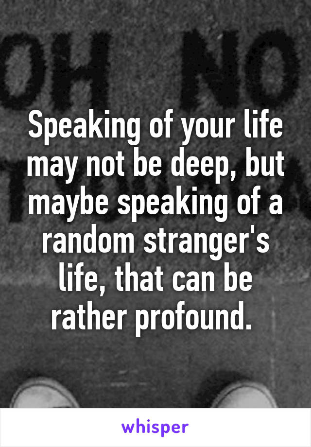 Speaking of your life may not be deep, but maybe speaking of a random stranger's life, that can be rather profound. 