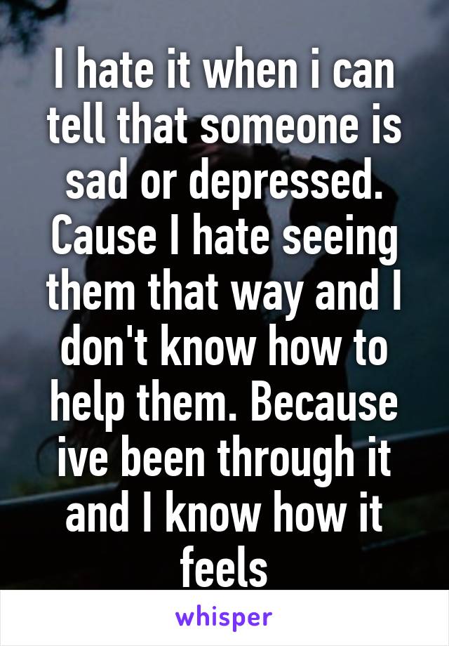 I hate it when i can tell that someone is sad or depressed. Cause I hate seeing them that way and I don't know how to help them. Because ive been through it and I know how it feels