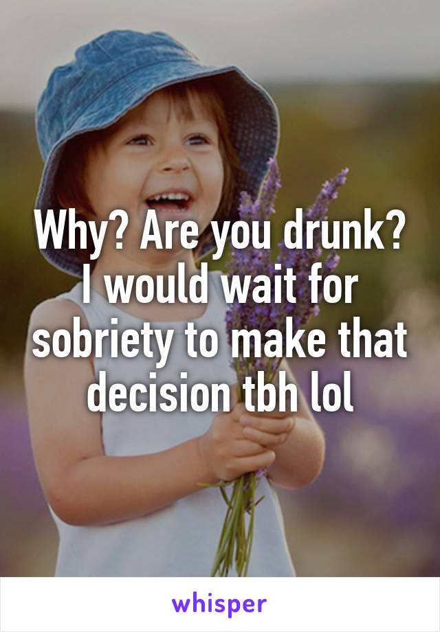 Why? Are you drunk? I would wait for sobriety to make that decision tbh lol