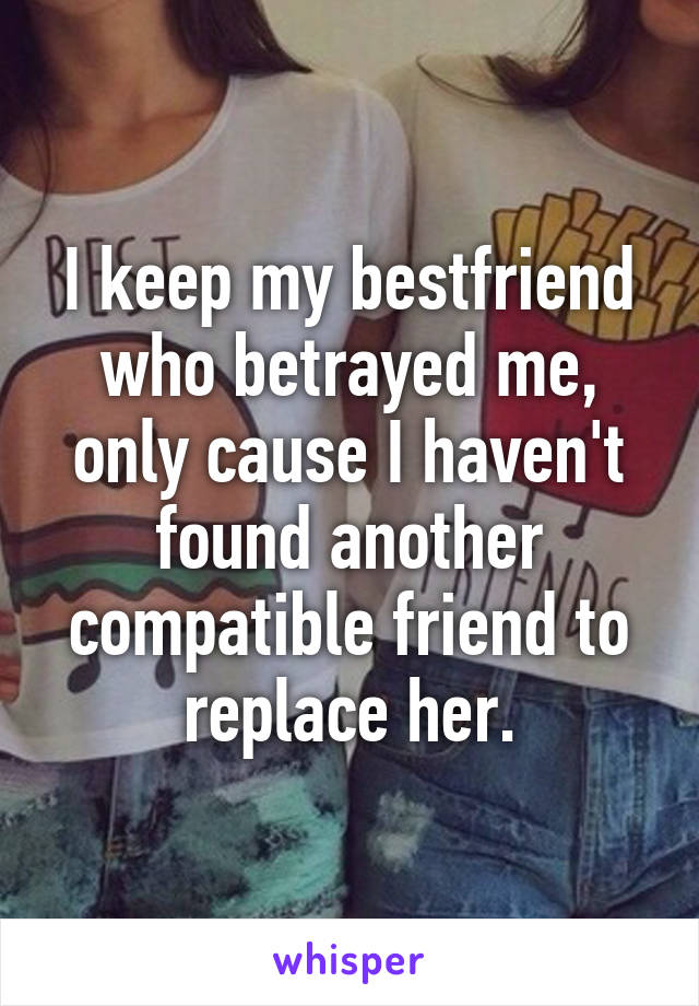 I keep my bestfriend who betrayed me, only cause I haven't found another compatible friend to replace her.