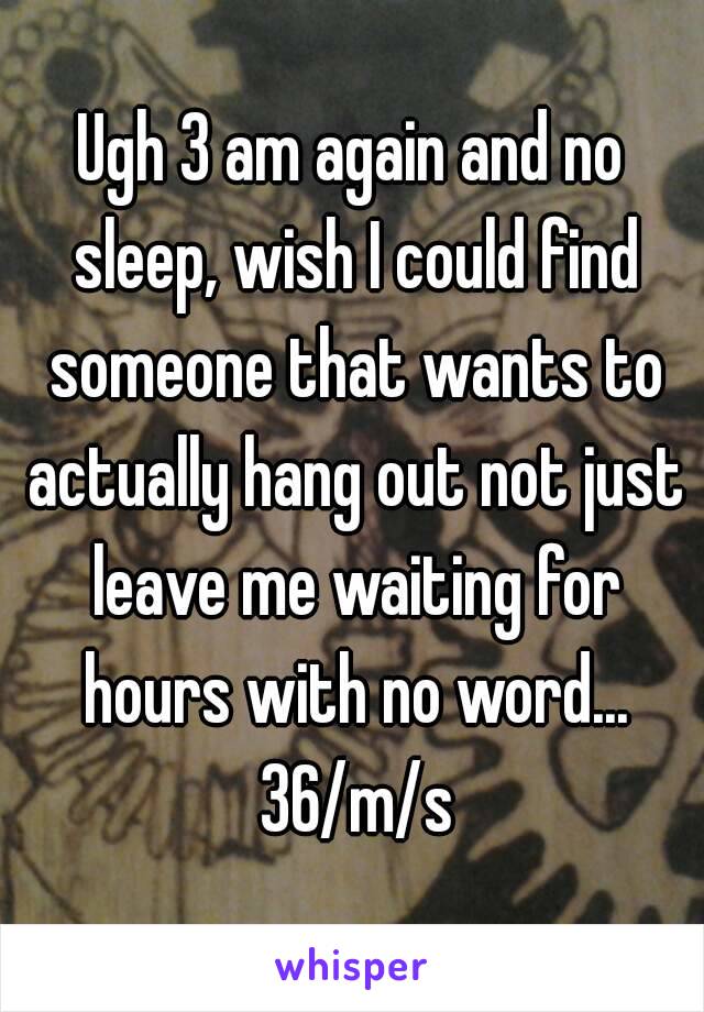 Ugh 3 am again and no sleep, wish I could find someone that wants to actually hang out not just leave me waiting for hours with no word... 36/m/s