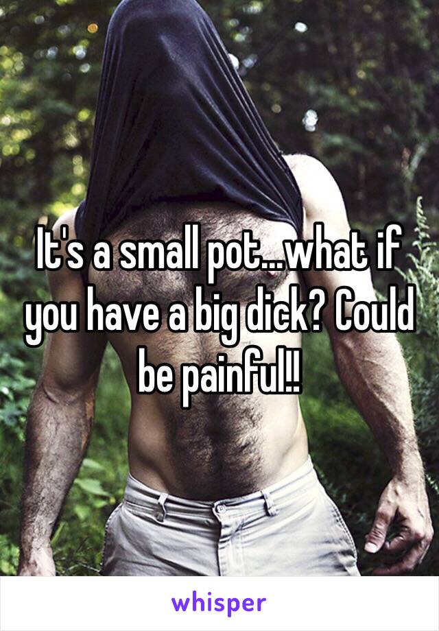 It's a small pot...what if you have a big dick? Could be painful!! 