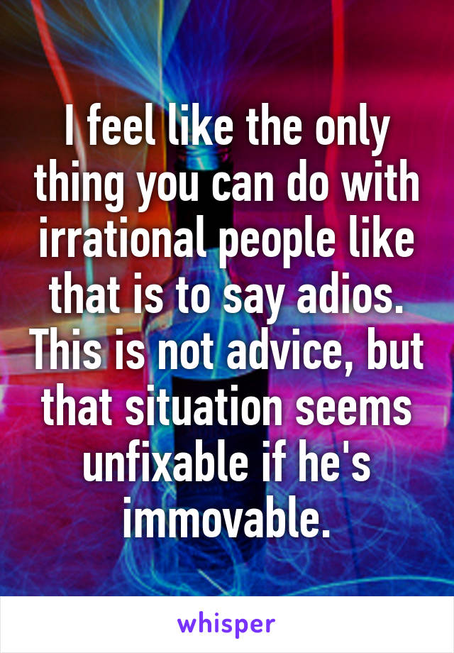 I feel like the only thing you can do with irrational people like that is to say adios. This is not advice, but that situation seems unfixable if he's immovable.