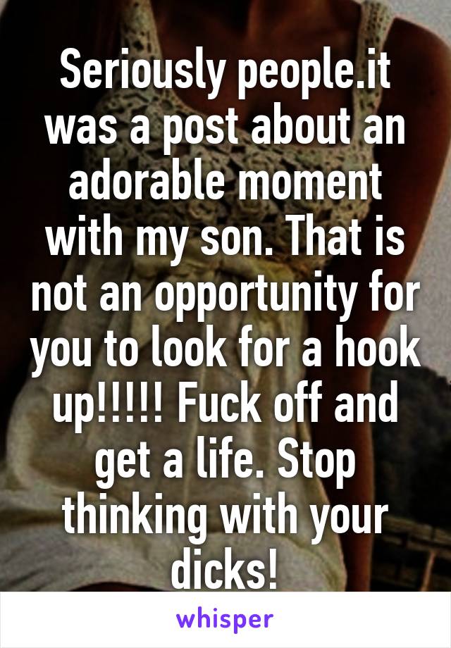 Seriously people.it was a post about an adorable moment with my son. That is not an opportunity for you to look for a hook up!!!!! Fuck off and get a life. Stop thinking with your dicks!