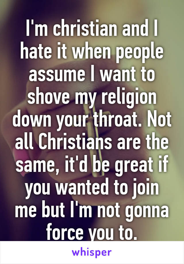 I'm christian and I hate it when people assume I want to shove my religion down your throat. Not all Christians are the same, it'd be great if you wanted to join me but I'm not gonna force you to.