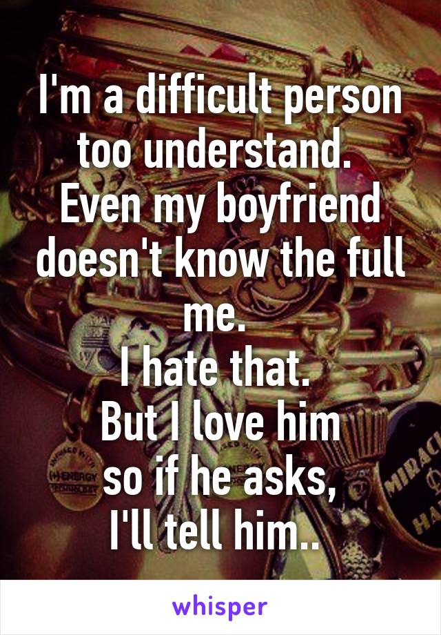 I'm a difficult person too understand. 
Even my boyfriend doesn't know the full me. 
I hate that. 
But I love him
 so if he asks, 
I'll tell him.. 