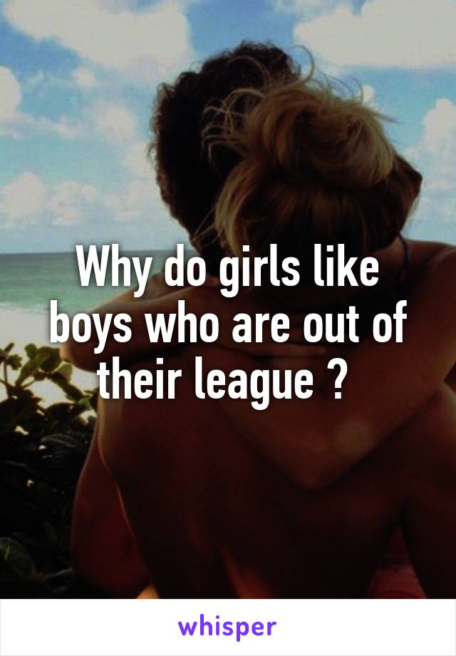 Why do girls like boys who are out of their league ? 