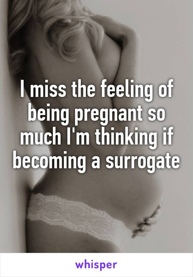 I miss the feeling of being pregnant so much I'm thinking if becoming a surrogate 