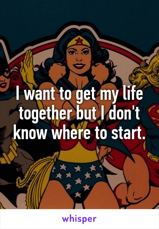 I want to get my life together but I don't know where to start.