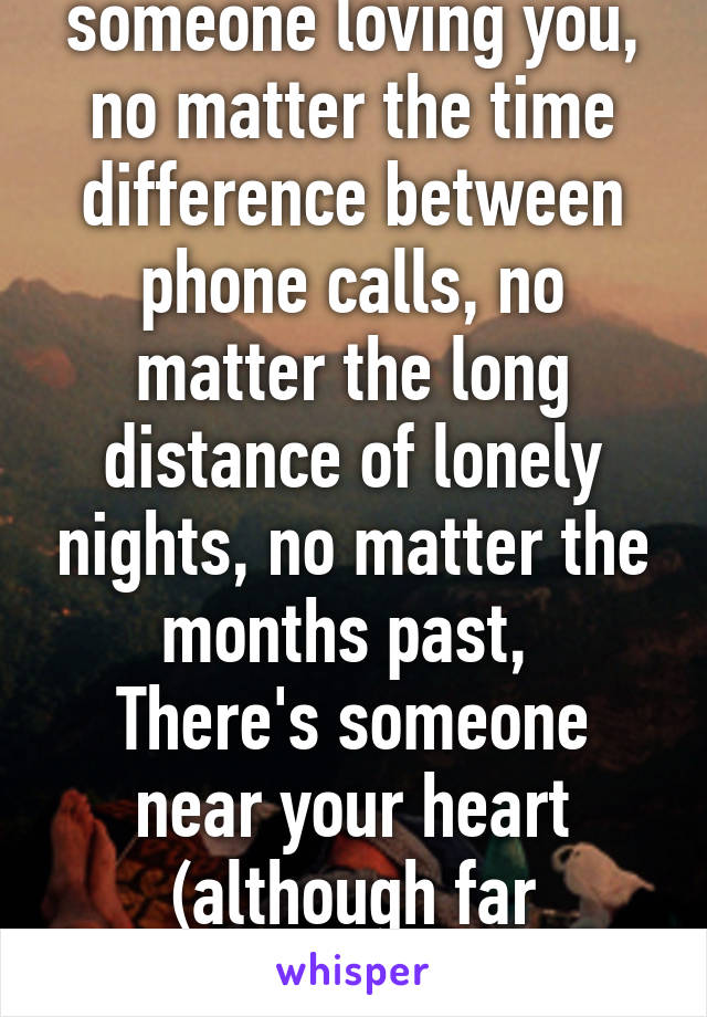 The thought of someone loving you, no matter the time difference between phone calls, no matter the long distance of lonely nights, no matter the months past, 
There's someone near your heart (although far physically) is amazing. 