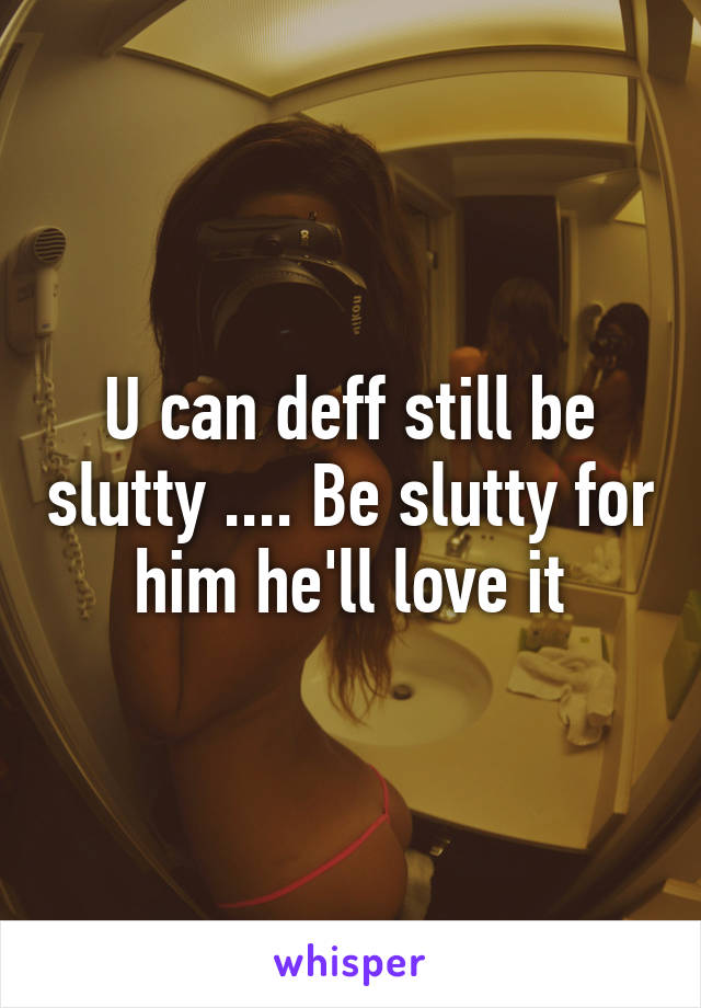 U can deff still be slutty .... Be slutty for him he'll love it