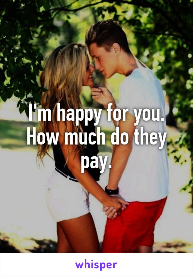 I'm happy for you. How much do they pay.