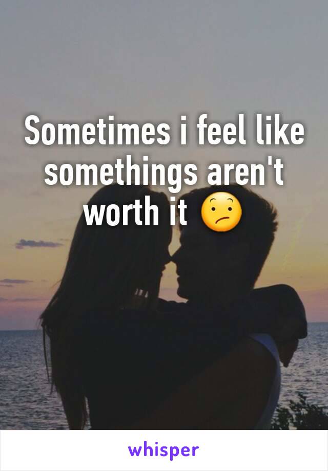 Sometimes i feel like somethings aren't worth it 😕