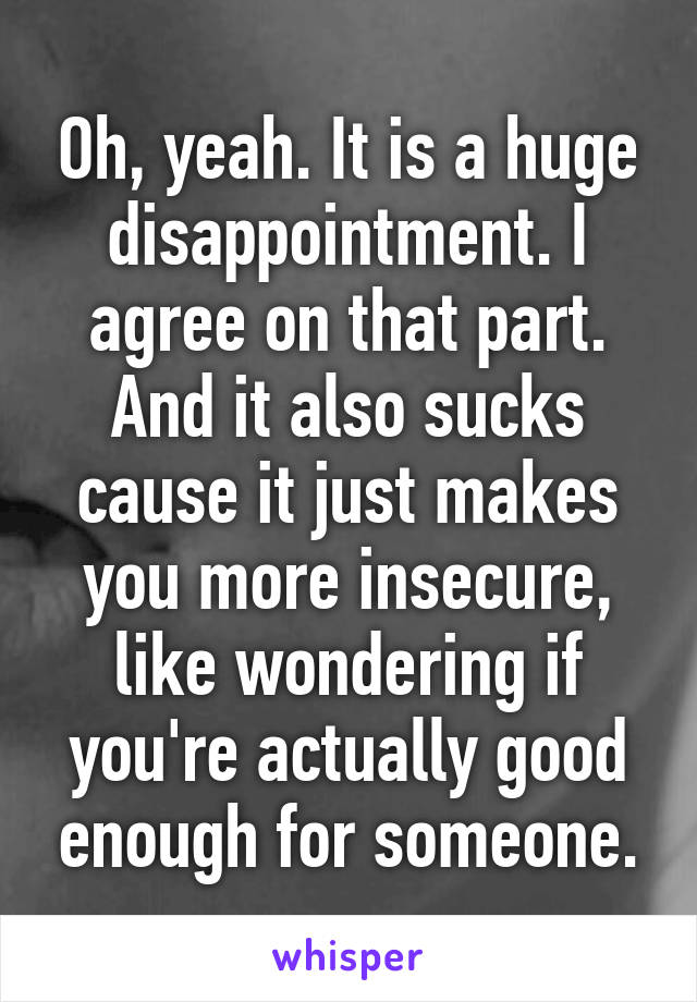 Oh, yeah. It is a huge disappointment. I agree on that part. And it also sucks cause it just makes you more insecure, like wondering if you're actually good enough for someone.