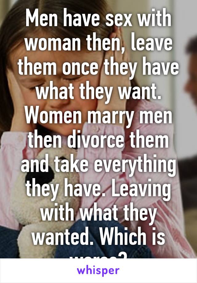 Men have sex with woman then, leave them once they have what they want. Women marry men then divorce them and take everything they have. Leaving with what they wanted. Which is worse?